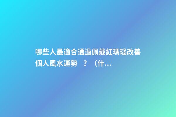 哪些人最適合通過佩戴紅瑪瑙改善個人風水運勢？（什么人適合佩戴紅瑪瑙）